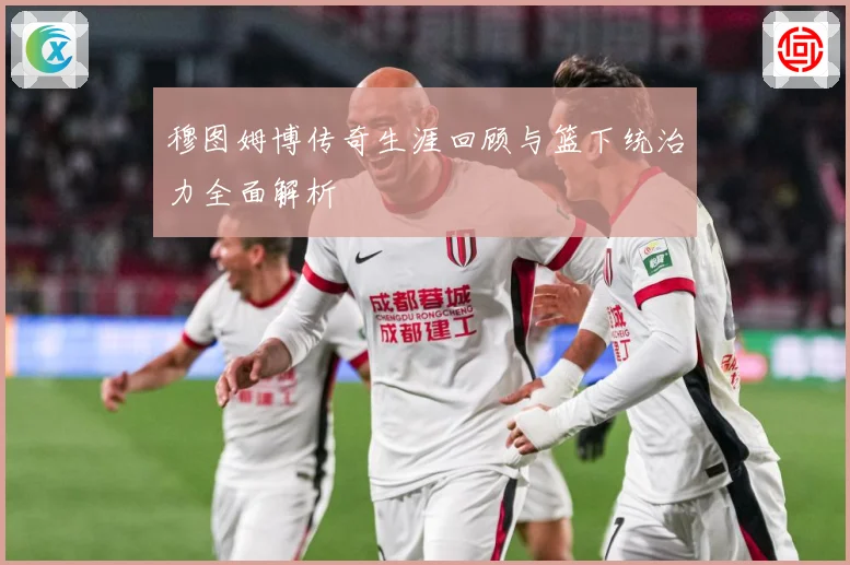 穆图姆博传奇生涯回顾与篮下统治力全面解析