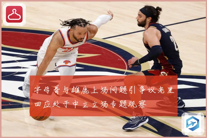 字母哥与雄鹿上场问题引争议老里回应处于中立立场专题观察