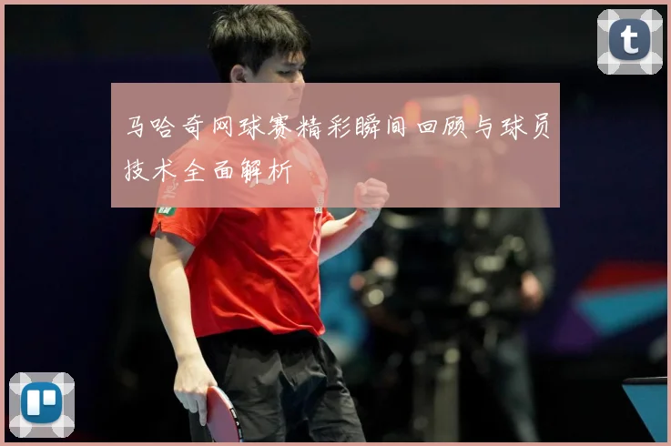 马哈奇网球赛精彩瞬间回顾与球员技术全面解析