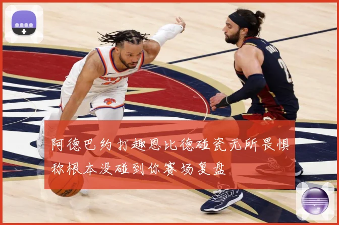 阿德巴约打趣恩比德碰瓷无所畏惧称根本没碰到你赛场复盘