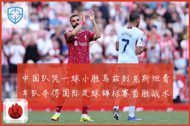 中国队凭一球小胜乌兹别克斯坦青年队夺得国际足球锦标赛首胜战术观察