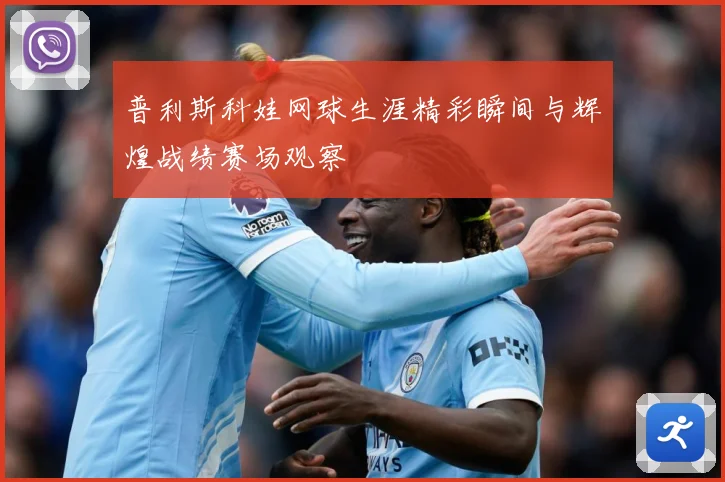 普利斯科娃网球生涯精彩瞬间与辉煌战绩赛场观察