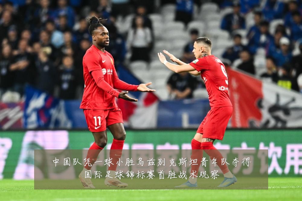 中国队凭一球小胜乌兹别克斯坦青年队夺得国际足球锦标赛首胜战术观察