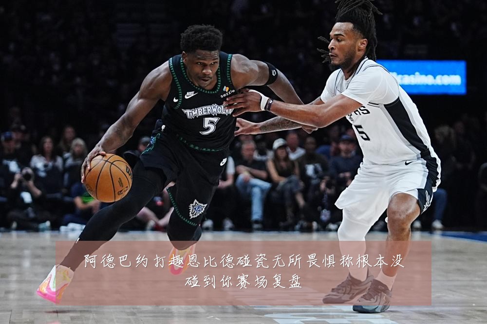 阿德巴约打趣恩比德碰瓷无所畏惧称根本没碰到你赛场复盘