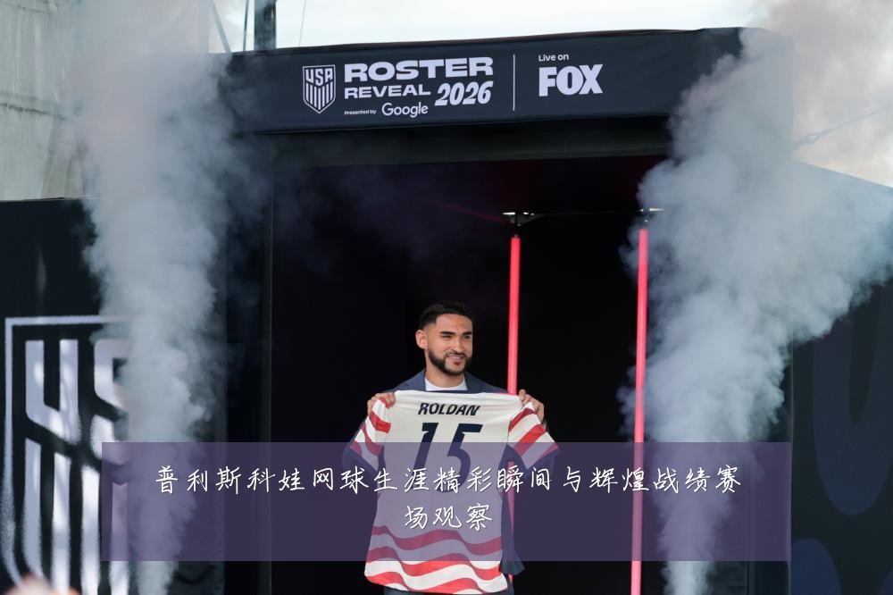 普利斯科娃网球生涯精彩瞬间与辉煌战绩赛场观察